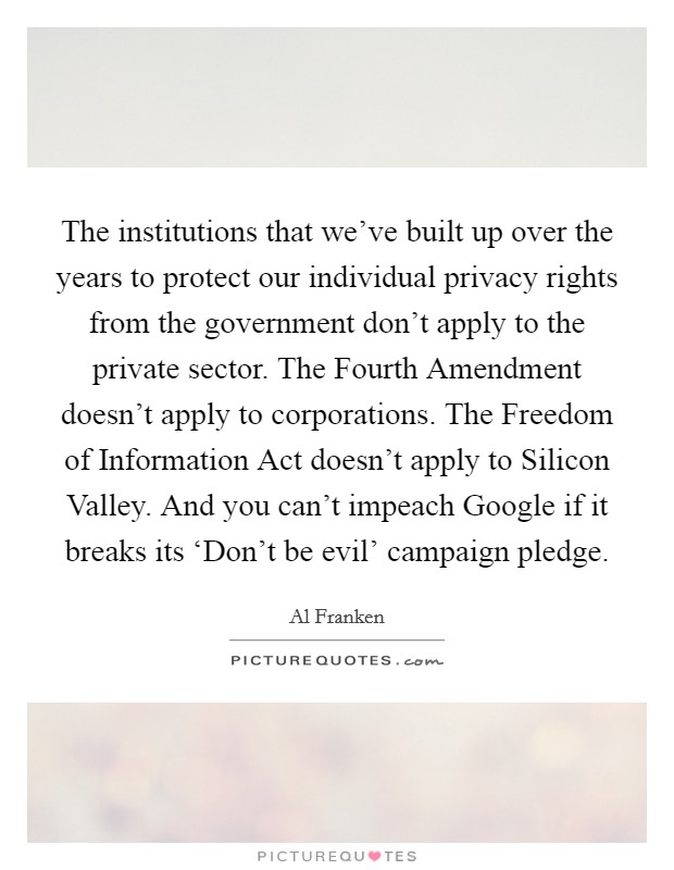 The institutions that we've built up over the years to protect our individual privacy rights from the government don't apply to the private sector. The Fourth Amendment doesn't apply to corporations. The Freedom of Information Act doesn't apply to Silicon Valley. And you can't impeach Google if it breaks its ‘Don't be evil' campaign pledge Picture Quote #1