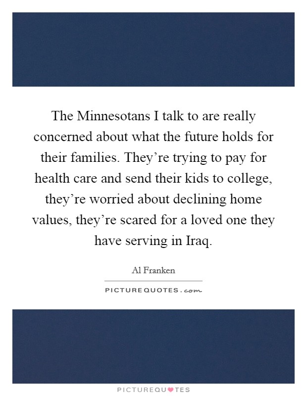 The Minnesotans I talk to are really concerned about what the future holds for their families. They're trying to pay for health care and send their kids to college, they're worried about declining home values, they're scared for a loved one they have serving in Iraq Picture Quote #1