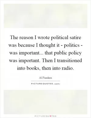 The reason I wrote political satire was because I thought it - politics - was important... that public policy was important. Then I transitioned into books, then into radio Picture Quote #1