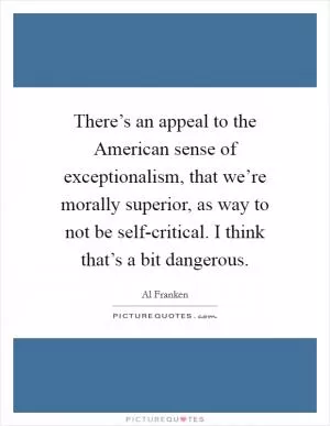 There’s an appeal to the American sense of exceptionalism, that we’re morally superior, as way to not be self-critical. I think that’s a bit dangerous Picture Quote #1