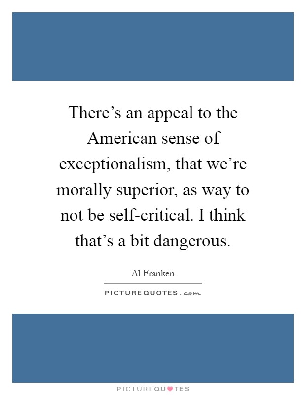 There's an appeal to the American sense of exceptionalism, that we're morally superior, as way to not be self-critical. I think that's a bit dangerous Picture Quote #1