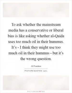To ask whether the mainstream media has a conservative or liberal bias is like asking whether al-Qaida uses too much oil in their hummus. It’s - I think they might use too much oil in their hummus - but it’s the wrong question Picture Quote #1