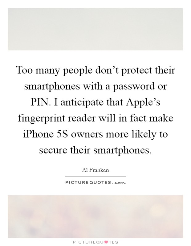 Too many people don't protect their smartphones with a password or PIN. I anticipate that Apple's fingerprint reader will in fact make iPhone 5S owners more likely to secure their smartphones Picture Quote #1