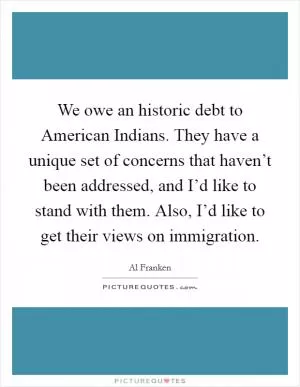 We owe an historic debt to American Indians. They have a unique set of concerns that haven’t been addressed, and I’d like to stand with them. Also, I’d like to get their views on immigration Picture Quote #1