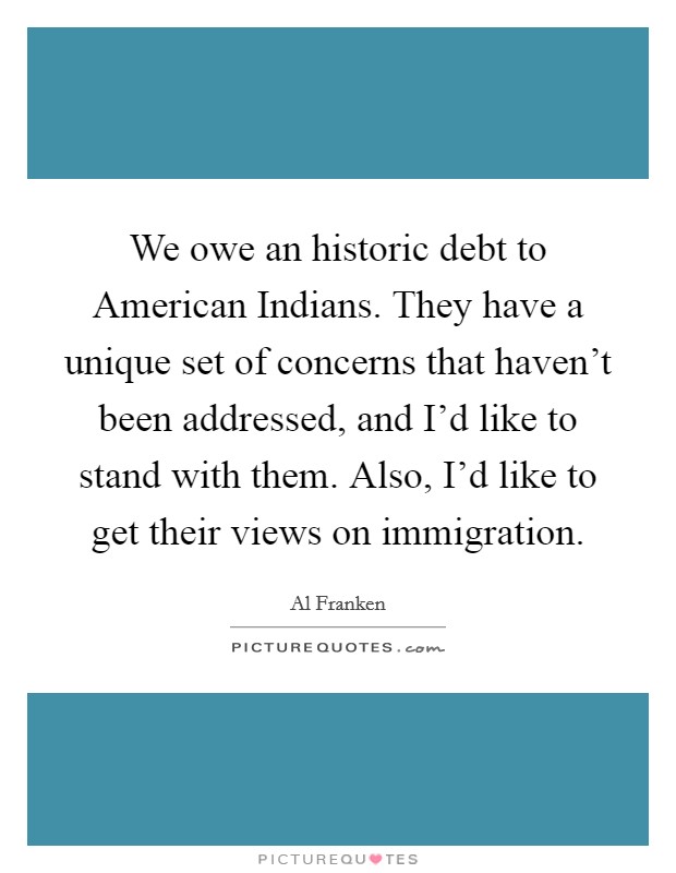 We owe an historic debt to American Indians. They have a unique set of concerns that haven't been addressed, and I'd like to stand with them. Also, I'd like to get their views on immigration Picture Quote #1