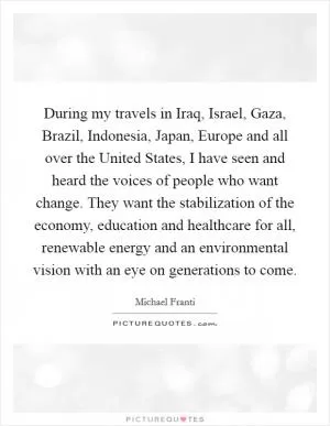 During my travels in Iraq, Israel, Gaza, Brazil, Indonesia, Japan, Europe and all over the United States, I have seen and heard the voices of people who want change. They want the stabilization of the economy, education and healthcare for all, renewable energy and an environmental vision with an eye on generations to come Picture Quote #1