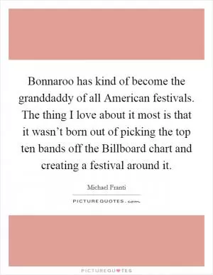 Bonnaroo has kind of become the granddaddy of all American festivals. The thing I love about it most is that it wasn’t born out of picking the top ten bands off the Billboard chart and creating a festival around it Picture Quote #1