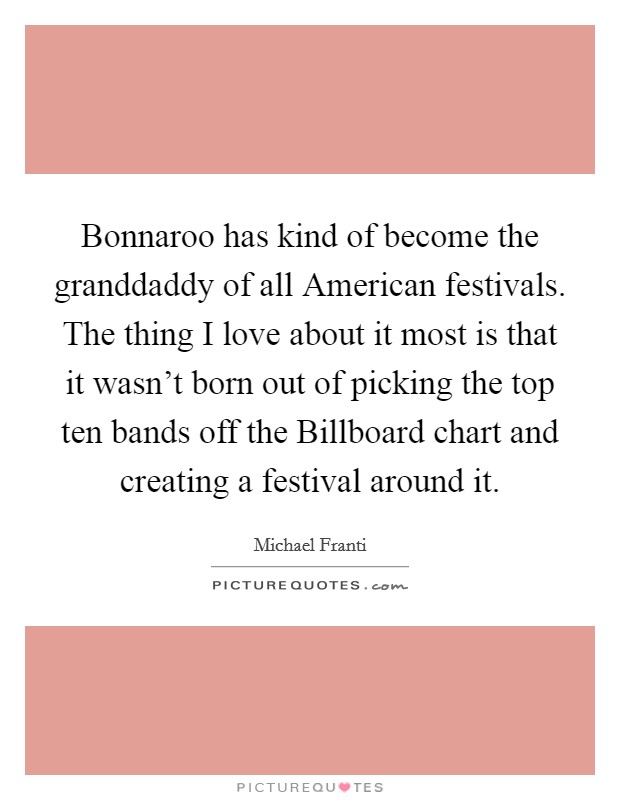 Bonnaroo has kind of become the granddaddy of all American festivals. The thing I love about it most is that it wasn't born out of picking the top ten bands off the Billboard chart and creating a festival around it Picture Quote #1