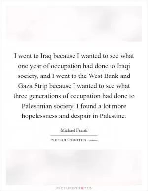 I went to Iraq because I wanted to see what one year of occupation had done to Iraqi society, and I went to the West Bank and Gaza Strip because I wanted to see what three generations of occupation had done to Palestinian society. I found a lot more hopelessness and despair in Palestine Picture Quote #1