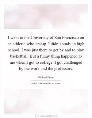 I went to the University of San Francisco on an athletic scholarship. I didn’t study in high school. I was just there to get by and to play basketball. But a funny thing happened to me when I got to college. I got challenged by the work and the professors Picture Quote #1