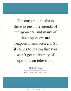 The corporate media is there to push the agenda of the sponsors, and many of those sponsors are weapons manufacturers. So it stands to reason that you won’t get a diversity of opinions on television Picture Quote #1