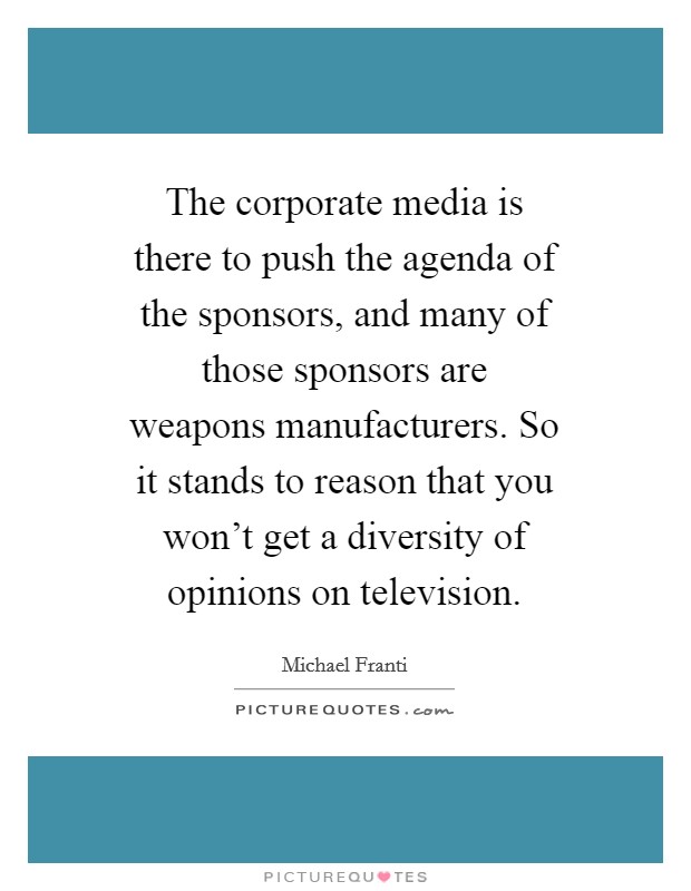 The corporate media is there to push the agenda of the sponsors, and many of those sponsors are weapons manufacturers. So it stands to reason that you won't get a diversity of opinions on television Picture Quote #1