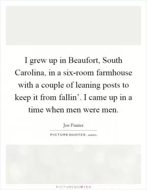 I grew up in Beaufort, South Carolina, in a six-room farmhouse with a couple of leaning posts to keep it from fallin’. I came up in a time when men were men Picture Quote #1