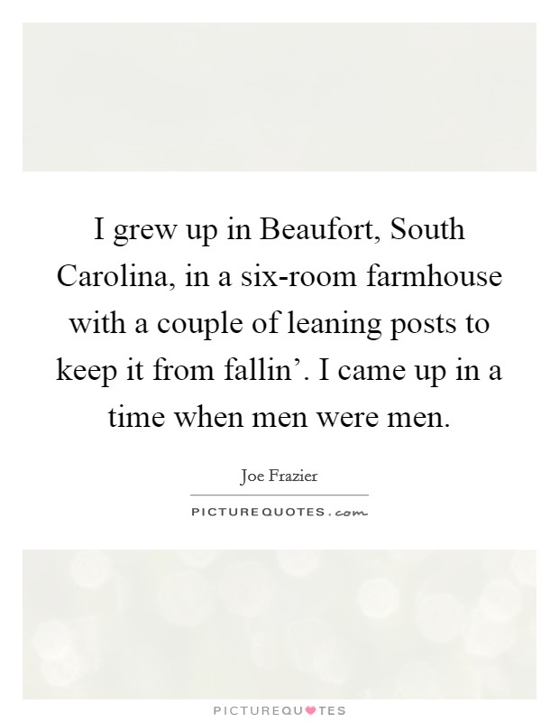 I grew up in Beaufort, South Carolina, in a six-room farmhouse with a couple of leaning posts to keep it from fallin'. I came up in a time when men were men Picture Quote #1