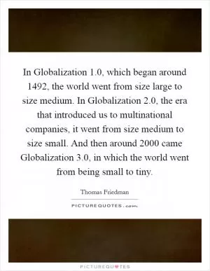 In Globalization 1.0, which began around 1492, the world went from size large to size medium. In Globalization 2.0, the era that introduced us to multinational companies, it went from size medium to size small. And then around 2000 came Globalization 3.0, in which the world went from being small to tiny Picture Quote #1