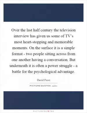 Over the last half century the television interview has given us some of TV’s most heart-stopping and memorable moments. On the surface it is a simple format - two people sitting across from one another having a conversation. But underneath it is often a power struggle - a battle for the psychological advantage Picture Quote #1