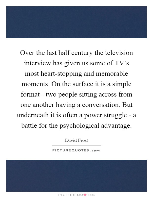 Over the last half century the television interview has given us some of TV's most heart-stopping and memorable moments. On the surface it is a simple format - two people sitting across from one another having a conversation. But underneath it is often a power struggle - a battle for the psychological advantage Picture Quote #1