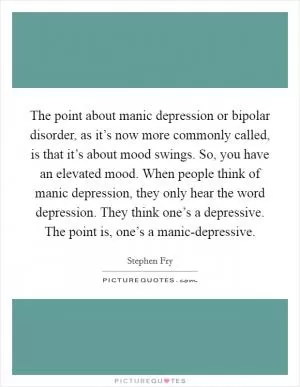 The point about manic depression or bipolar disorder, as it’s now more commonly called, is that it’s about mood swings. So, you have an elevated mood. When people think of manic depression, they only hear the word depression. They think one’s a depressive. The point is, one’s a manic-depressive Picture Quote #1