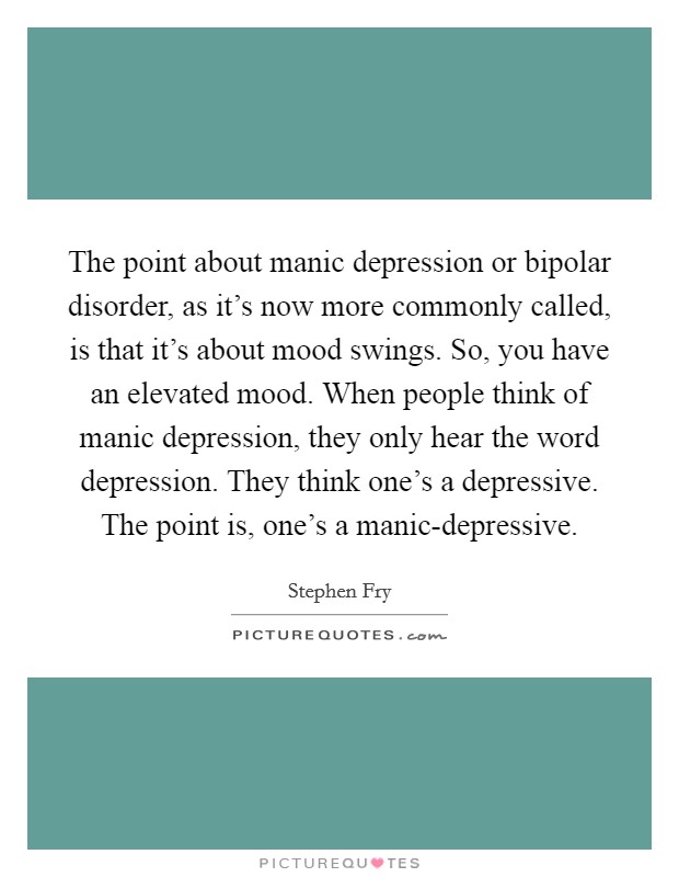 The point about manic depression or bipolar disorder, as it's now more commonly called, is that it's about mood swings. So, you have an elevated mood. When people think of manic depression, they only hear the word depression. They think one's a depressive. The point is, one's a manic-depressive Picture Quote #1