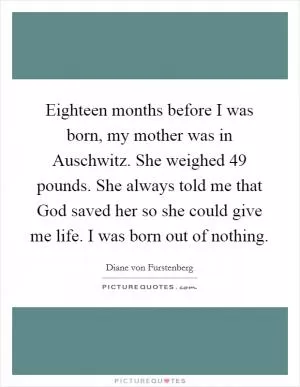 Eighteen months before I was born, my mother was in Auschwitz. She weighed 49 pounds. She always told me that God saved her so she could give me life. I was born out of nothing Picture Quote #1