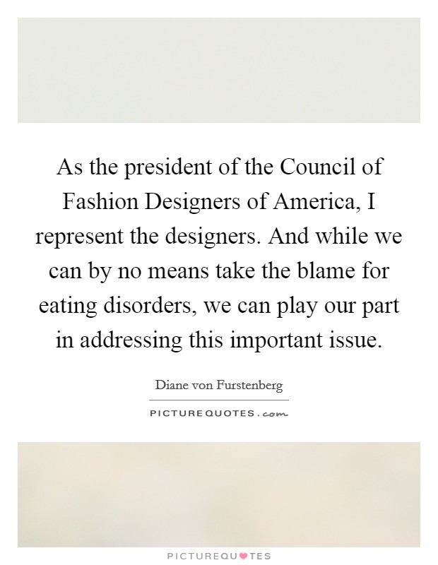 As the president of the Council of Fashion Designers of America, I represent the designers. And while we can by no means take the blame for eating disorders, we can play our part in addressing this important issue Picture Quote #1