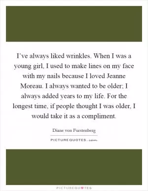 I’ve always liked wrinkles. When I was a young girl, I used to make lines on my face with my nails because I loved Jeanne Moreau. I always wanted to be older; I always added years to my life. For the longest time, if people thought I was older, I would take it as a compliment Picture Quote #1