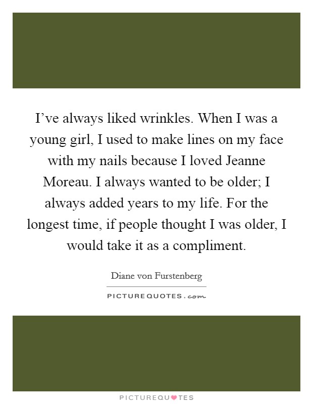 I've always liked wrinkles. When I was a young girl, I used to make lines on my face with my nails because I loved Jeanne Moreau. I always wanted to be older; I always added years to my life. For the longest time, if people thought I was older, I would take it as a compliment Picture Quote #1