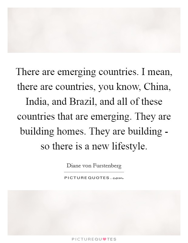 There are emerging countries. I mean, there are countries, you know, China, India, and Brazil, and all of these countries that are emerging. They are building homes. They are building - so there is a new lifestyle Picture Quote #1