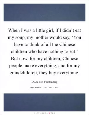 When I was a little girl, if I didn’t eat my soup, my mother would say, ‘You have to think of all the Chinese children who have nothing to eat.’ But now, for my children, Chinese people make everything, and for my grandchildren, they buy everything Picture Quote #1