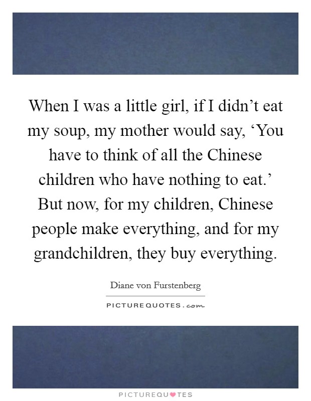 When I was a little girl, if I didn't eat my soup, my mother would say, ‘You have to think of all the Chinese children who have nothing to eat.' But now, for my children, Chinese people make everything, and for my grandchildren, they buy everything Picture Quote #1