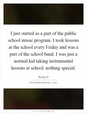 I just started as a part of the public school music program. I took lessons at the school every Friday and was a part of the school band. I was just a normal kid taking instrumental lessons at school, nothing special Picture Quote #1