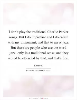 I don’t play the traditional Charlie Parker songs. But I do improvise and I do create with my instrument, and that to me is jazz. But there are people who use the word ‘jazz’ only in a traditional sense, and they would be offended by that, and that’s fine Picture Quote #1
