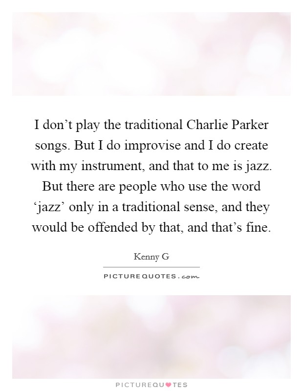 I don't play the traditional Charlie Parker songs. But I do improvise and I do create with my instrument, and that to me is jazz. But there are people who use the word ‘jazz' only in a traditional sense, and they would be offended by that, and that's fine Picture Quote #1