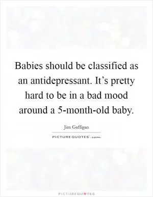 Babies should be classified as an antidepressant. It’s pretty hard to be in a bad mood around a 5-month-old baby Picture Quote #1