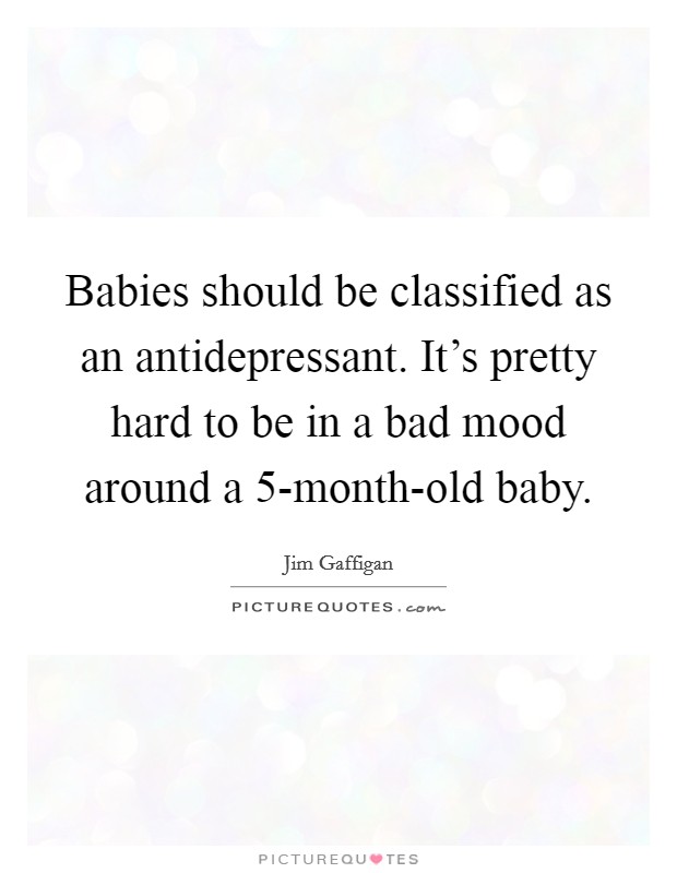 Babies should be classified as an antidepressant. It's pretty hard to be in a bad mood around a 5-month-old baby Picture Quote #1