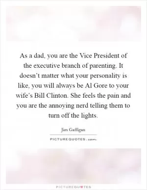 As a dad, you are the Vice President of the executive branch of parenting. It doesn’t matter what your personality is like, you will always be Al Gore to your wife’s Bill Clinton. She feels the pain and you are the annoying nerd telling them to turn off the lights Picture Quote #1