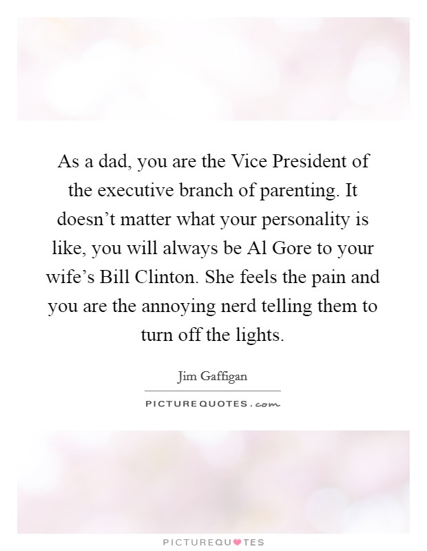 As a dad, you are the Vice President of the executive branch of parenting. It doesn't matter what your personality is like, you will always be Al Gore to your wife's Bill Clinton. She feels the pain and you are the annoying nerd telling them to turn off the lights Picture Quote #1