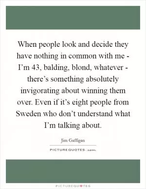 When people look and decide they have nothing in common with me - I’m 43, balding, blond, whatever - there’s something absolutely invigorating about winning them over. Even if it’s eight people from Sweden who don’t understand what I’m talking about Picture Quote #1
