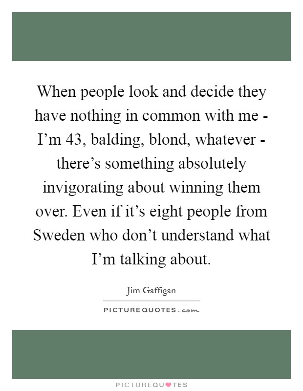 When people look and decide they have nothing in common with me - I'm 43, balding, blond, whatever - there's something absolutely invigorating about winning them over. Even if it's eight people from Sweden who don't understand what I'm talking about Picture Quote #1