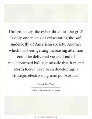 Unfortunately, the cyber threat to ‘the grid’ is only one means of eviscerating the soft underbelly of American society. Another which has been getting increasing attention could be delivered via the kind of nuclear-armed ballistic missile that Iran and North Korea have been developing: a strategic electro-magnetic pulse attack Picture Quote #1