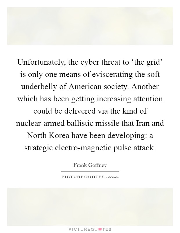 Unfortunately, the cyber threat to ‘the grid' is only one means of eviscerating the soft underbelly of American society. Another which has been getting increasing attention could be delivered via the kind of nuclear-armed ballistic missile that Iran and North Korea have been developing: a strategic electro-magnetic pulse attack Picture Quote #1