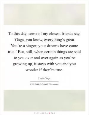 To this day, some of my closest friends say, ‘Gaga, you know, everything’s great. You’re a singer; your dreams have come true.’ But, still, when certain things are said to you over and over again as you’re growing up, it stays with you and you wonder if they’re true Picture Quote #1