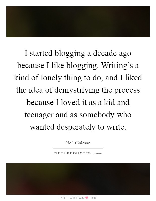 I started blogging a decade ago because I like blogging. Writing's a kind of lonely thing to do, and I liked the idea of demystifying the process because I loved it as a kid and teenager and as somebody who wanted desperately to write Picture Quote #1