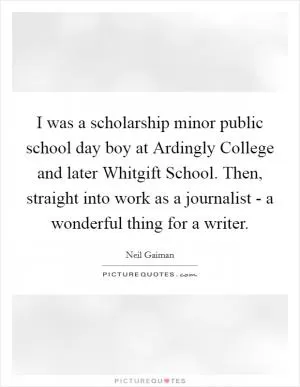 I was a scholarship minor public school day boy at Ardingly College and later Whitgift School. Then, straight into work as a journalist - a wonderful thing for a writer Picture Quote #1
