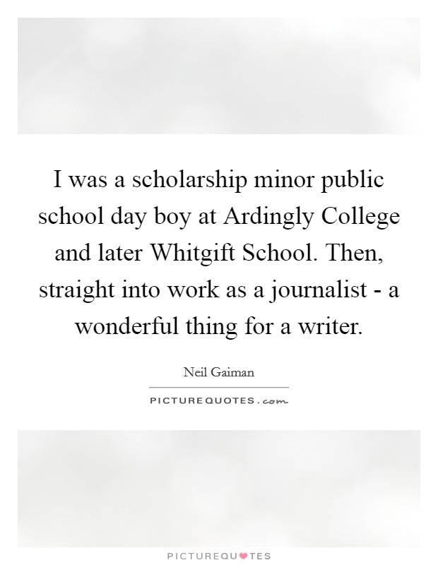 I was a scholarship minor public school day boy at Ardingly College and later Whitgift School. Then, straight into work as a journalist - a wonderful thing for a writer Picture Quote #1