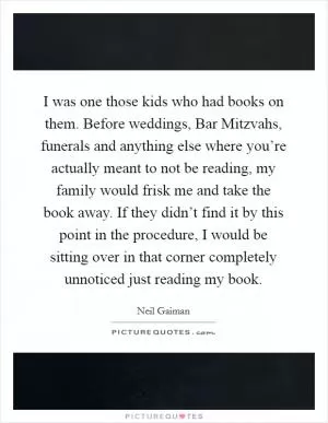 I was one those kids who had books on them. Before weddings, Bar Mitzvahs, funerals and anything else where you’re actually meant to not be reading, my family would frisk me and take the book away. If they didn’t find it by this point in the procedure, I would be sitting over in that corner completely unnoticed just reading my book Picture Quote #1
