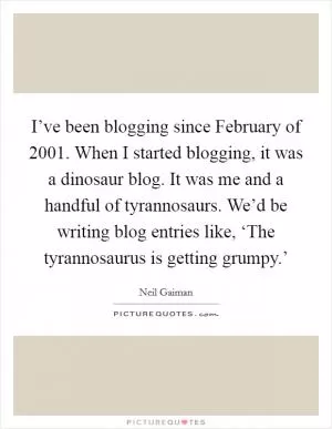 I’ve been blogging since February of 2001. When I started blogging, it was a dinosaur blog. It was me and a handful of tyrannosaurs. We’d be writing blog entries like, ‘The tyrannosaurus is getting grumpy.’ Picture Quote #1