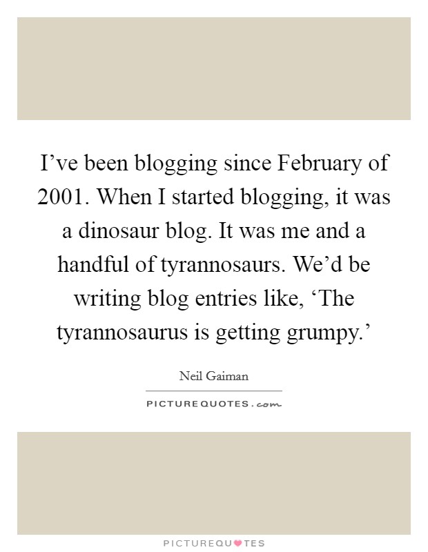 I've been blogging since February of 2001. When I started blogging, it was a dinosaur blog. It was me and a handful of tyrannosaurs. We'd be writing blog entries like, ‘The tyrannosaurus is getting grumpy.' Picture Quote #1