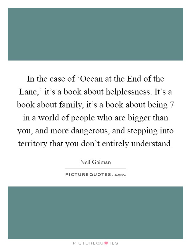 In the case of ‘Ocean at the End of the Lane,' it's a book about helplessness. It's a book about family, it's a book about being 7 in a world of people who are bigger than you, and more dangerous, and stepping into territory that you don't entirely understand Picture Quote #1