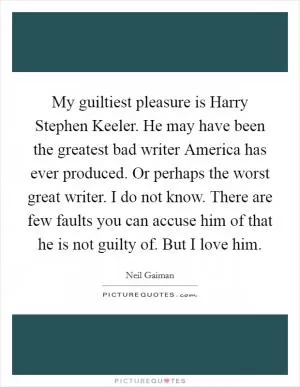 My guiltiest pleasure is Harry Stephen Keeler. He may have been the greatest bad writer America has ever produced. Or perhaps the worst great writer. I do not know. There are few faults you can accuse him of that he is not guilty of. But I love him Picture Quote #1